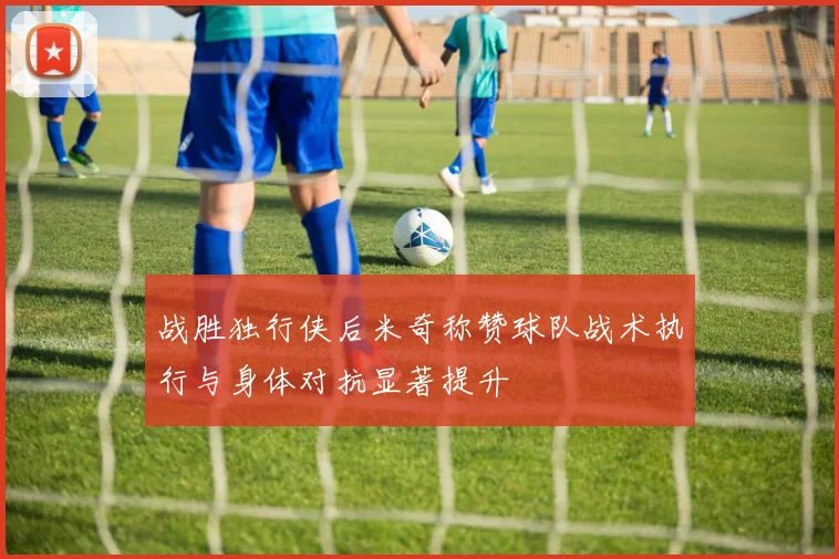 战胜独行侠后米奇称赞球队战术执行与身体对抗显著提升