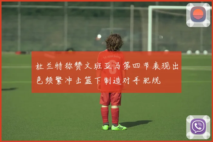 杜兰特称赞文班亚马第四节表现出色频繁冲击篮下制造对手犯规