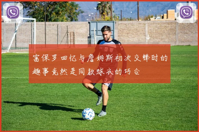 富保罗回忆与詹姆斯初次交锋时的趣事竟然是同款球衣的巧合