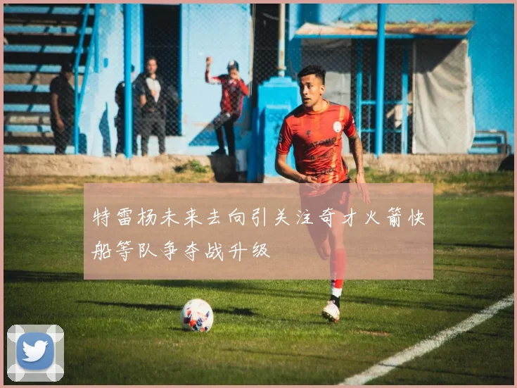 特雷杨未来去向引关注奇才火箭快船等队争夺战升级