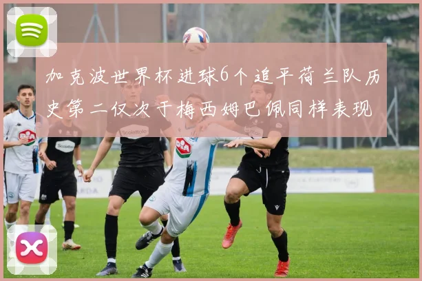 加克波世界杯进球6个追平荷兰队历史第二仅次于梅西姆巴佩同样表现出色