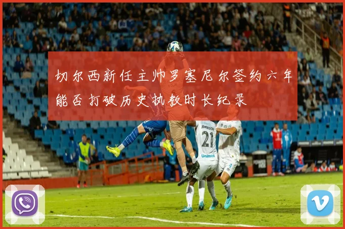 切尔西新任主帅罗塞尼尔签约六年能否打破历史执教时长纪录