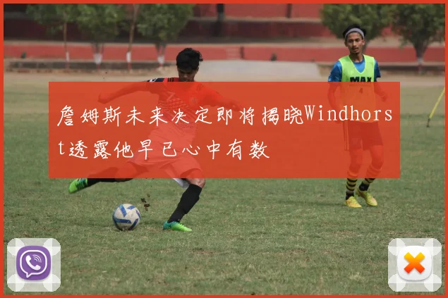 詹姆斯未来决定即将揭晓Windhorst透露他早已心中有数