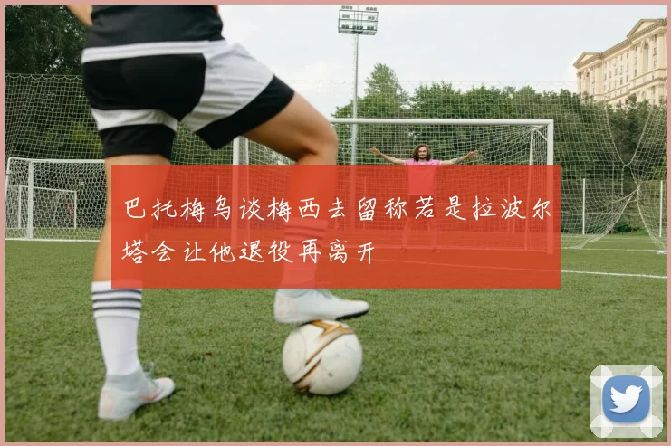 巴托梅乌谈梅西去留称若是拉波尔塔会让他退役再离开