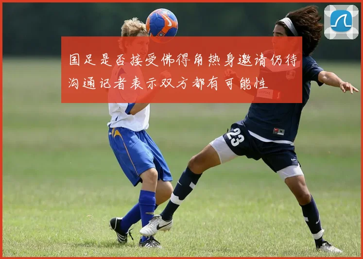 国足是否接受佛得角热身邀请仍待沟通记者表示双方都有可能性
