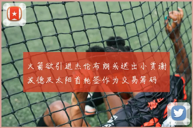 火箭欲引进杰伦布朗或送出小贾谢泼德及太阳首轮签作为交易筹码