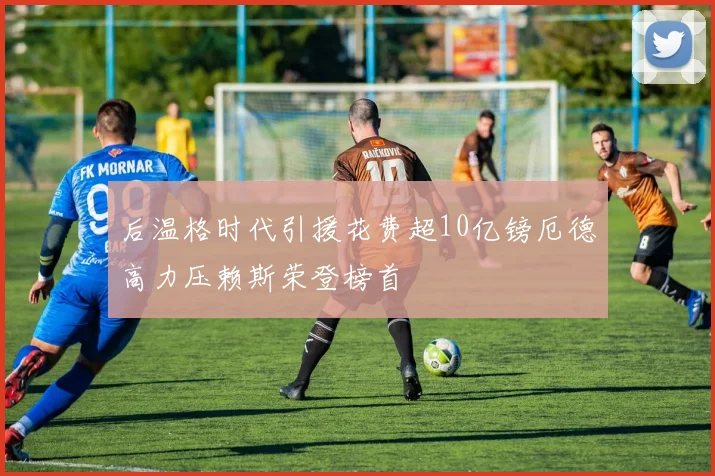 后温格时代引援花费超10亿镑厄德高力压赖斯荣登榜首