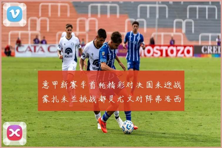 意甲新赛季首轮精彩对决国米迎战蒙扎米兰挑战都灵尤文对阵弗洛西诺内