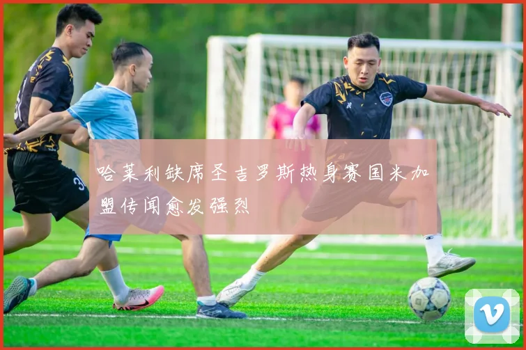 哈莱利缺席圣吉罗斯热身赛国米加盟传闻愈发强烈