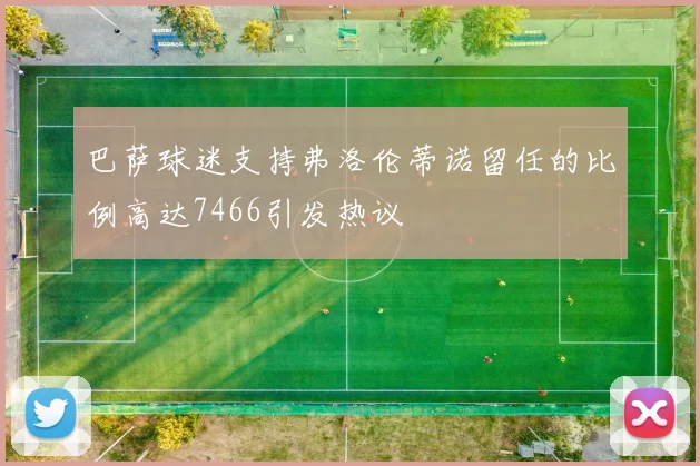 巴萨球迷支持弗洛伦蒂诺留任的比例高达7466引发热议