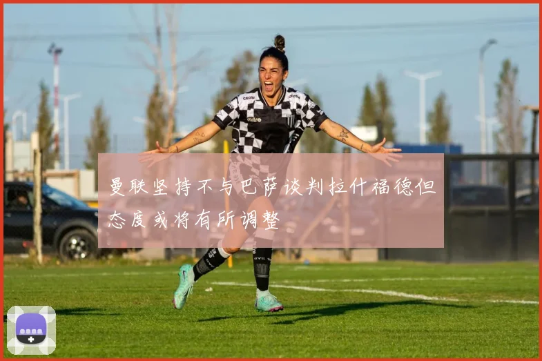 曼联坚持不与巴萨谈判拉什福德但态度或将有所调整