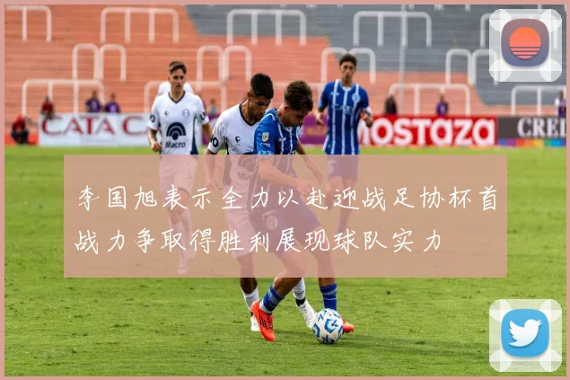 李国旭表示全力以赴迎战足协杯首战力争取得胜利展现球队实力
