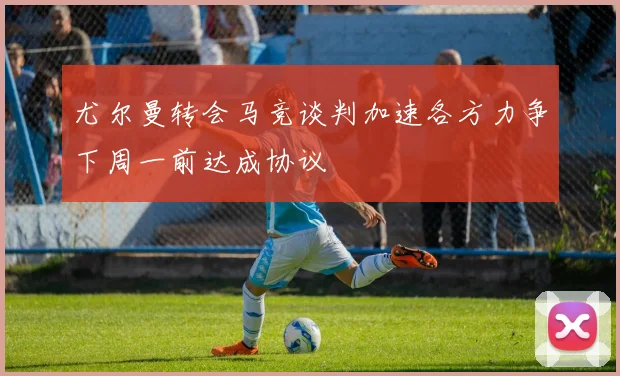 尤尔曼转会马竞谈判加速各方力争下周一前达成协议