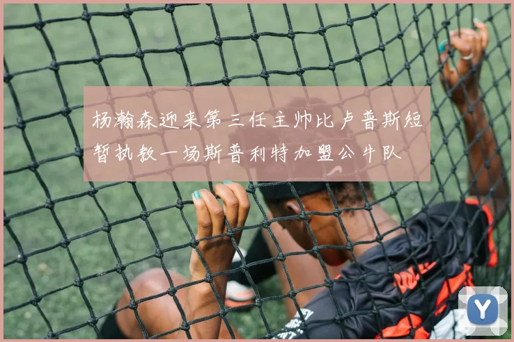杨瀚森迎来第三任主帅比卢普斯短暂执教一场斯普利特加盟公牛队