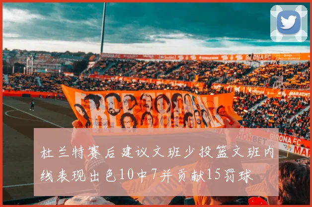 杜兰特赛后建议文班少投篮文班内线表现出色10中7并贡献15罚球
