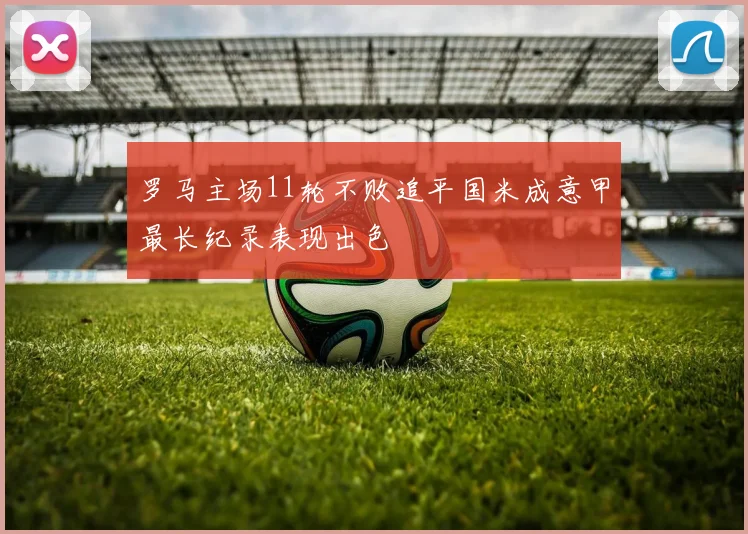 罗马主场11轮不败追平国米成意甲最长纪录表现出色