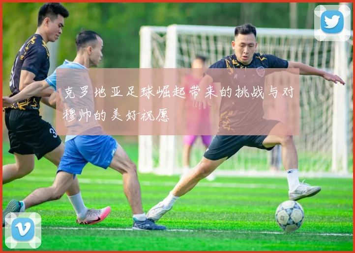克罗地亚足球崛起带来的挑战与对穆帅的美好祝愿