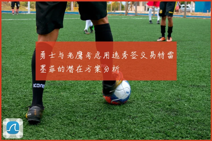 勇士与老鹰考虑用选秀签交易特雷墨菲的潜在方案分析