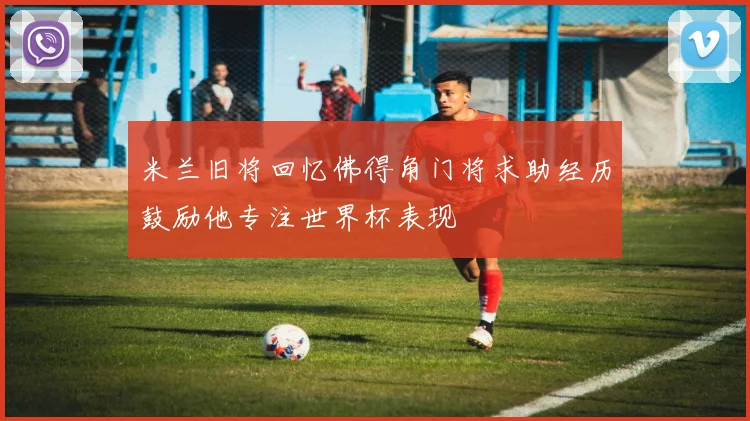 米兰旧将回忆佛得角门将求助经历鼓励他专注世界杯表现
