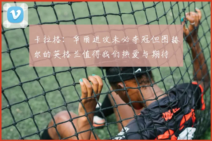 卡拉格：华丽进攻未必夺冠但图赫尔的英格兰值得我们热爱与期待