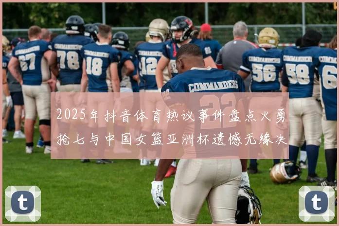 2025年抖音体育热议事件盘点火勇抢七与中国女篮亚洲杯遗憾无缘决赛