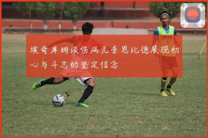 埃奇库姆谈伤病无奈恩比德展现初心与斗志的坚定信念