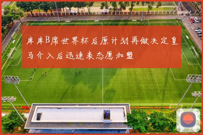 库库B席世界杯后原计划再做决定皇马介入后迅速表态愿加盟