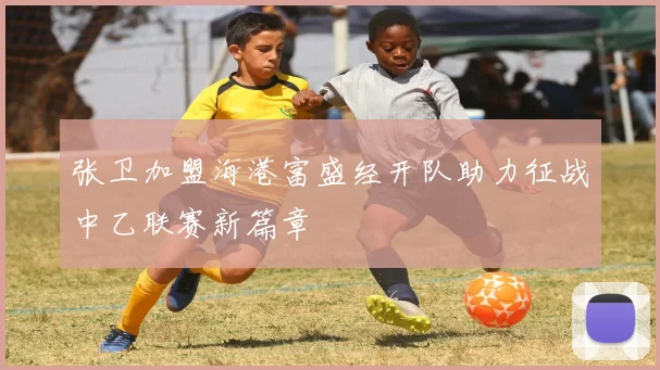 张卫加盟海港富盛经开队助力征战中乙联赛新篇章