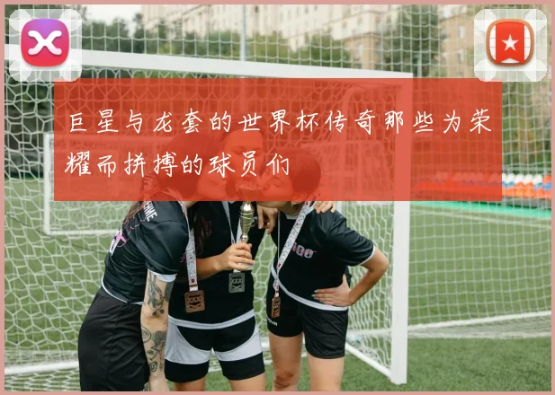 巨星与龙套的世界杯传奇那些为荣耀而拼搏的球员们