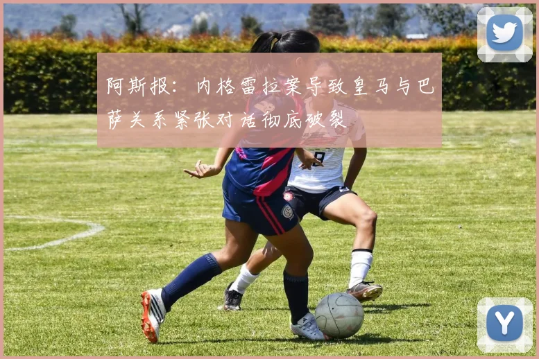 阿斯报：内格雷拉案导致皇马与巴萨关系紧张对话彻底破裂