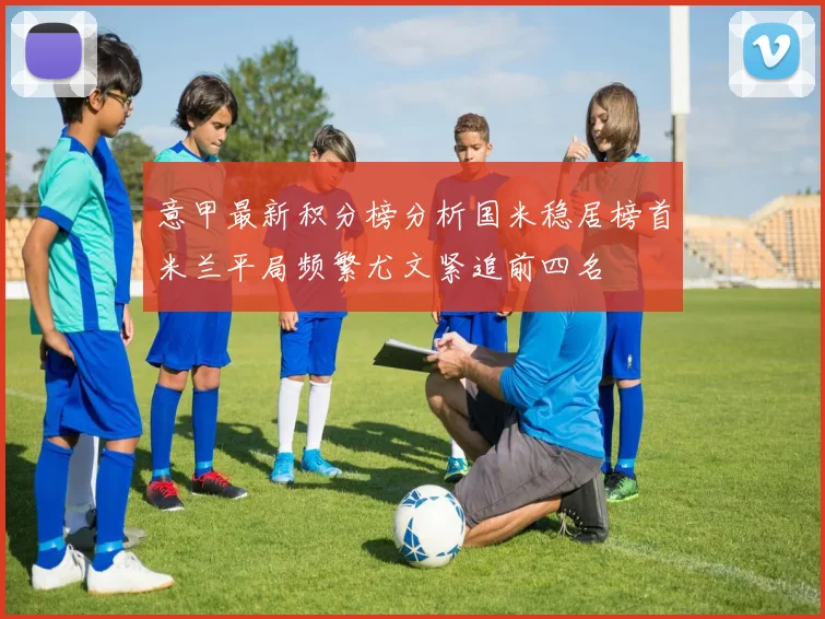 意甲最新积分榜分析国米稳居榜首米兰平局频繁尤文紧追前四名