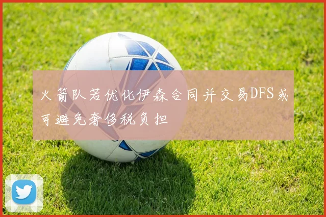 火箭队若优化伊森合同并交易DFS或可避免奢侈税负担