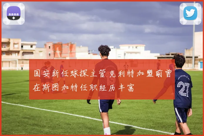 国安新任球探主管克利特加盟前曾在斯图加特任职经历丰富