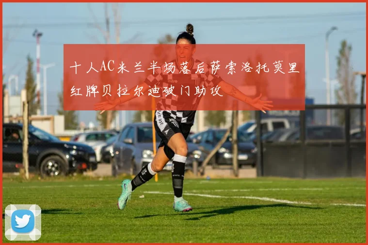 十人AC米兰半场落后萨索洛托莫里红牌贝拉尔迪破门助攻