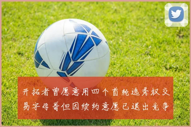 开拓者曾愿意用四个首轮选秀权交易字母哥但因续约意愿已退出竞争